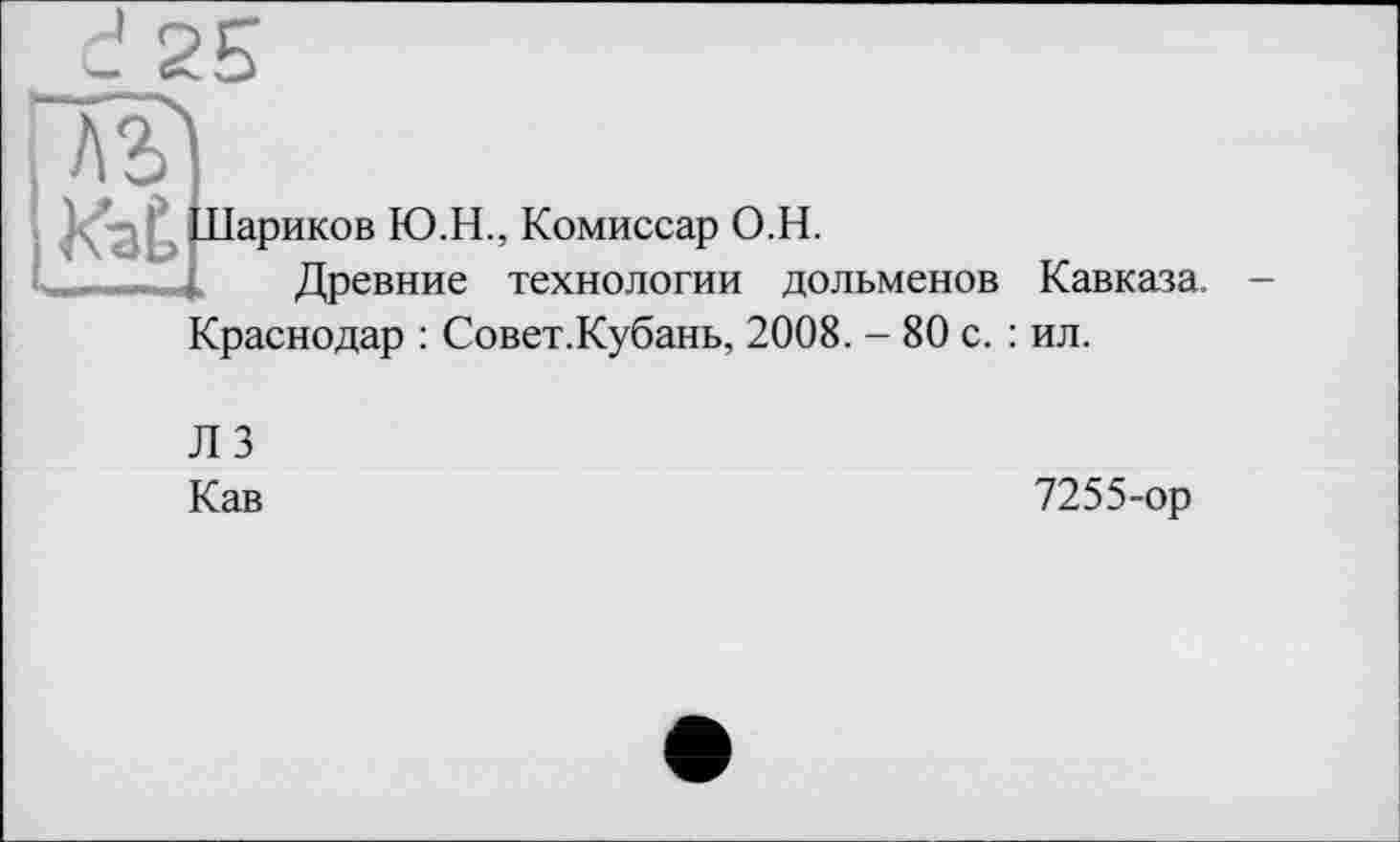 ﻿і А л
Лариков
L . Дреї
і Ю.Н., Комиссар O.H.
Древние технологии дольменов Кавказа. -Краснодар : Совет.Кубань, 2008. - 80 с. : ил.
Л 3
Кав
7255-ор